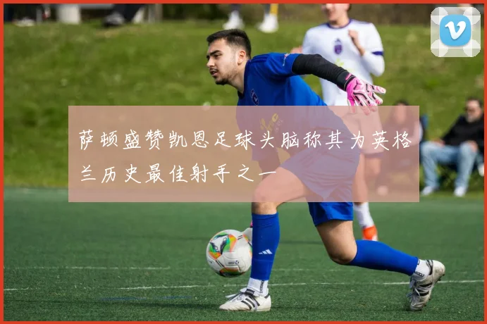 萨顿盛赞凯恩足球头脑称其为英格兰历史最佳射手之一