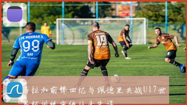 马拉加前锋回忆与佩德里共战U17世界杯训练中他从未失误