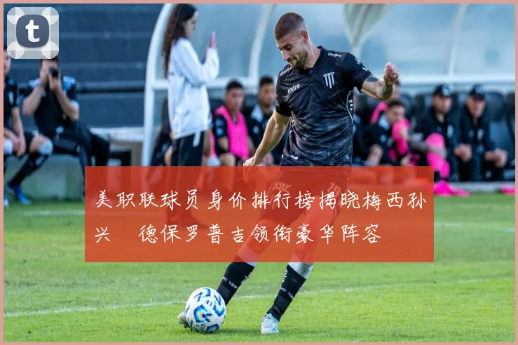 美职联球员身价排行榜揭晓梅西孙兴慜德保罗普吉领衔豪华阵容