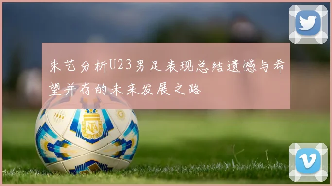 朱艺分析U23男足表现总结遗憾与希望并存的未来发展之路
