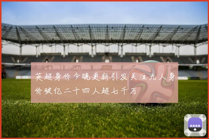 英超身价今晚更新引发关注九人身价破亿二十四人超七千万