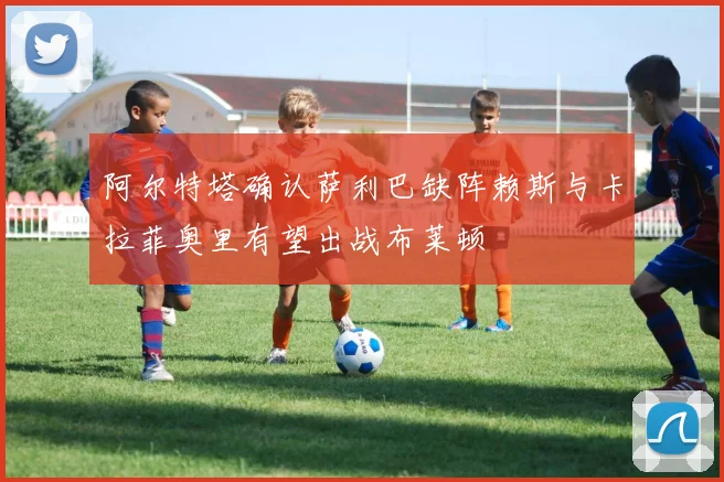 阿尔特塔确认萨利巴缺阵赖斯与卡拉菲奥里有望出战布莱顿