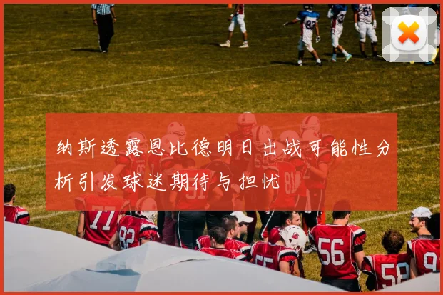 纳斯透露恩比德明日出战可能性分析引发球迷期待与担忧