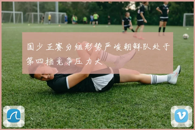 国少正赛分组形势严峻朝鲜队处于第四档竞争压力大