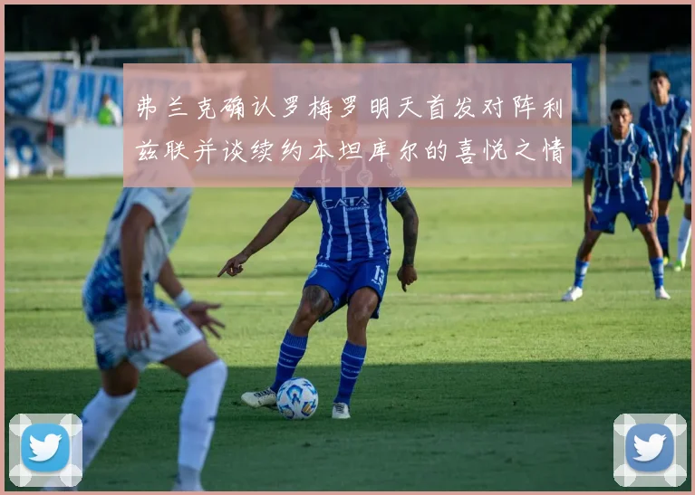 弗兰克确认罗梅罗明天首发对阵利兹联并谈续约本坦库尔的喜悦之情