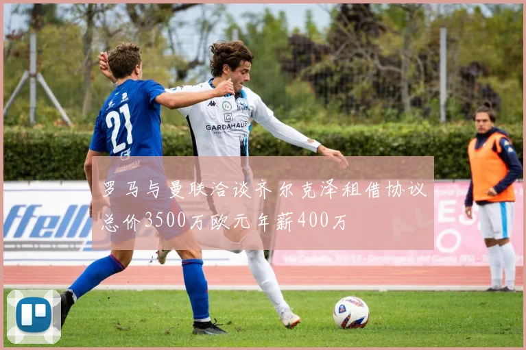 罗马与曼联洽谈齐尔克泽租借协议总价3500万欧元年薪400万