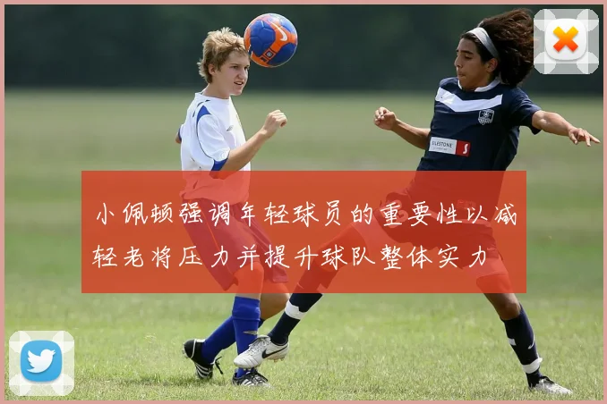 小佩顿强调年轻球员的重要性以减轻老将压力并提升球队整体实力