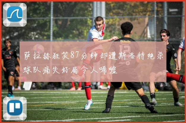 萨拉赫狂笑87分钟却遭斯洛特绝杀球队痛失好局令人唏嘘