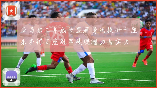 亚马尔三年成长显著身高提升十厘米夺得五座冠军展现潜力与实力