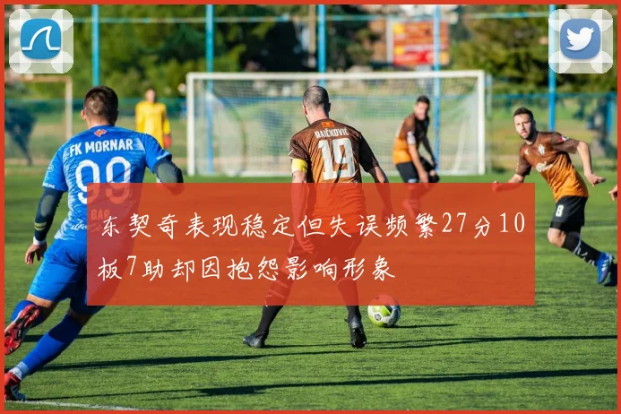 东契奇表现稳定但失误频繁27分10板7助却因抱怨影响形象