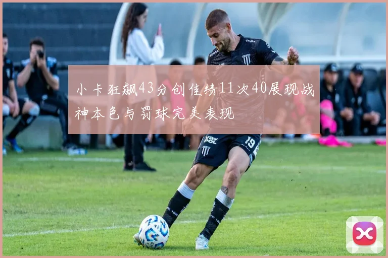 小卡狂飙43分创佳绩11次40展现战神本色与罚球完美表现